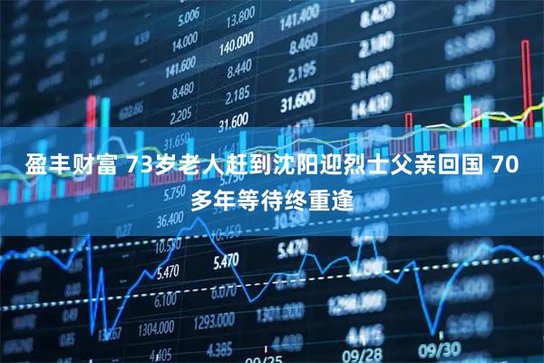 盈丰财富 73岁老人赶到沈阳迎烈士父亲回国 70多年等待终重逢