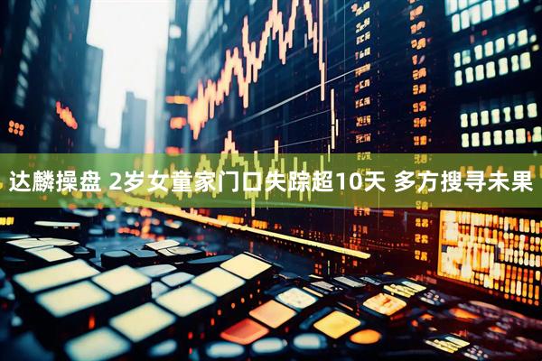 达麟操盘 2岁女童家门口失踪超10天 多方搜寻未果