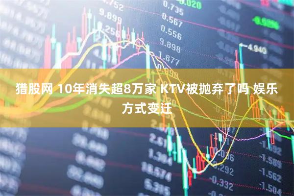 猎股网 10年消失超8万家 KTV被抛弃了吗 娱乐方式变迁