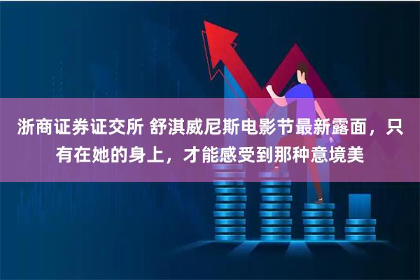 浙商证券证交所 舒淇威尼斯电影节最新露面，只有在她的身上，才能感受到那种意境美