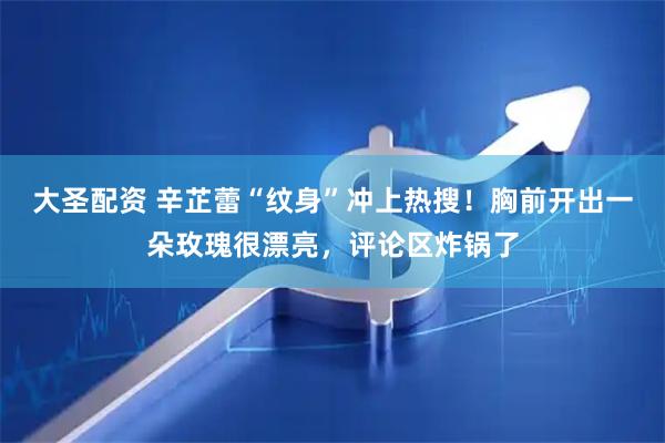 大圣配资 辛芷蕾“纹身”冲上热搜！胸前开出一朵玫瑰很漂亮，评论区炸锅了