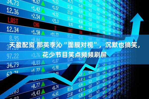 天盈配资 那英李沁“面膜对视”，沉默也搞笑，花少节目笑点频频刷屏