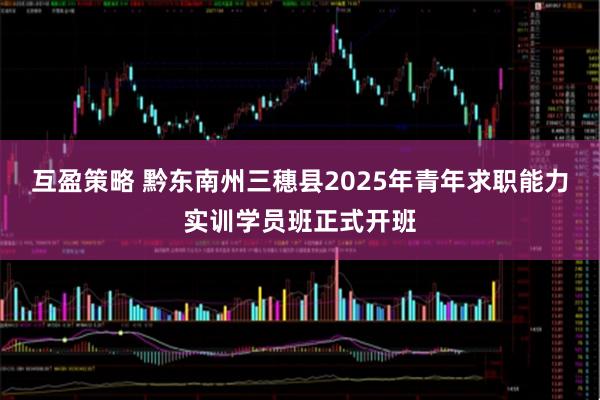 互盈策略 黔东南州三穗县2025年青年求职能力实训学员班正式开班