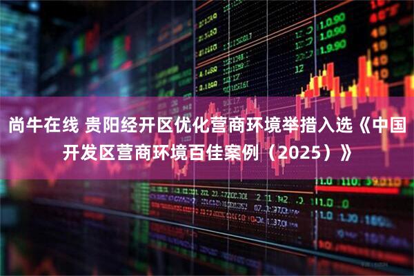 尚牛在线 贵阳经开区优化营商环境举措入选《中国开发区营商环境百佳案例（2025）》