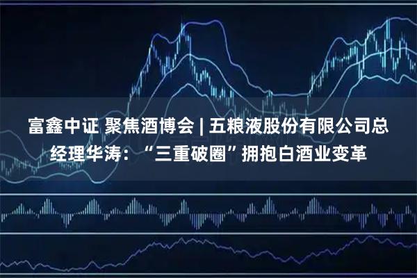富鑫中证 聚焦酒博会 | 五粮液股份有限公司总经理华涛：“三重破圈”拥抱白酒业变革