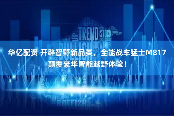 华亿配资 开辟智野新品类，全能战车猛士M817颠覆豪华智能越野体验！