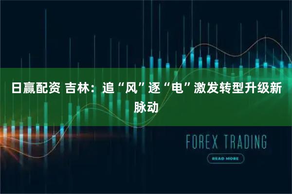 日赢配资 吉林：追“风”逐“电”激发转型升级新脉动