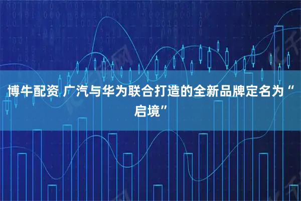 博牛配资 广汽与华为联合打造的全新品牌定名为“启境”
