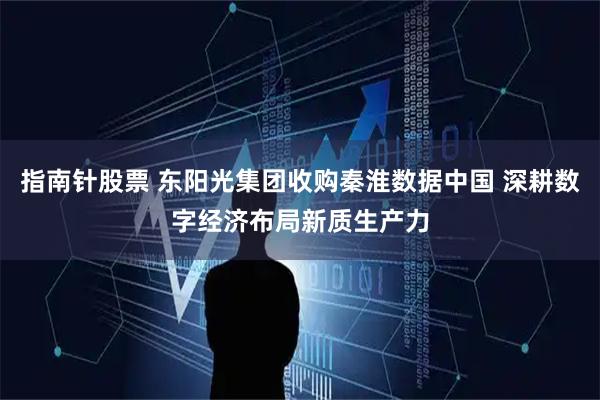 指南针股票 东阳光集团收购秦淮数据中国 深耕数字经济布局新质生产力
