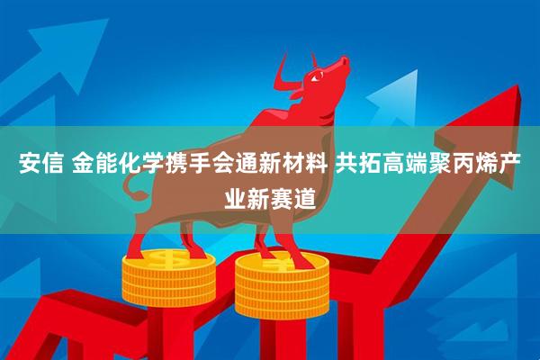 安信 金能化学携手会通新材料 共拓高端聚丙烯产业新赛道