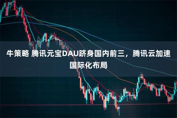 牛策略 腾讯元宝DAU跻身国内前三，腾讯云加速国际化布局