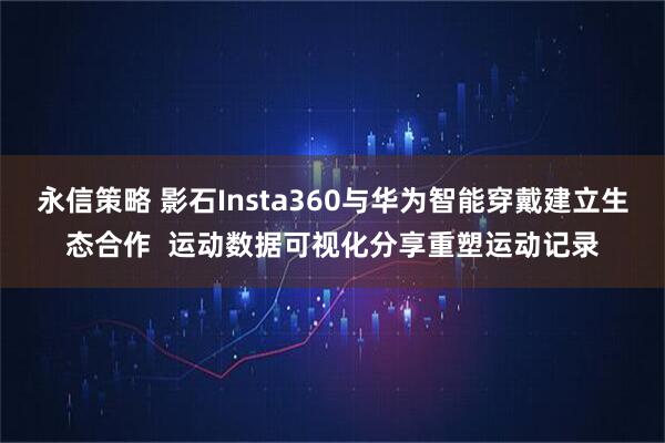 永信策略 影石Insta360与华为智能穿戴建立生态合作  运动数据可视化分享重塑运动记录