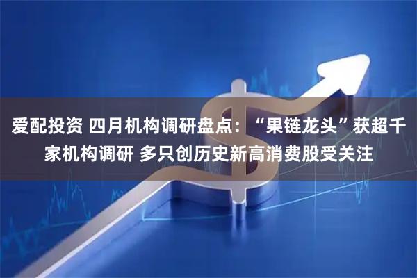 爱配投资 四月机构调研盘点：“果链龙头”获超千家机构调研 多只创历史新高消费股受关注