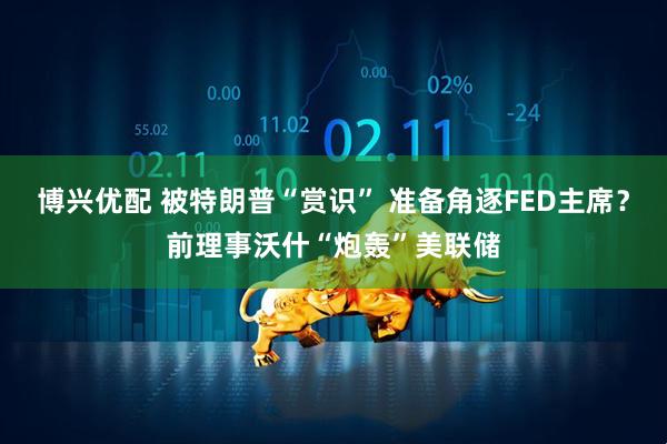 博兴优配 被特朗普“赏识” 准备角逐FED主席？前理事沃什“炮轰”美联储