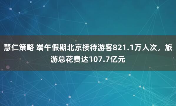 慧仁策略 端午假期北京接待游客821.1万人次，旅游总花费达107.7亿元