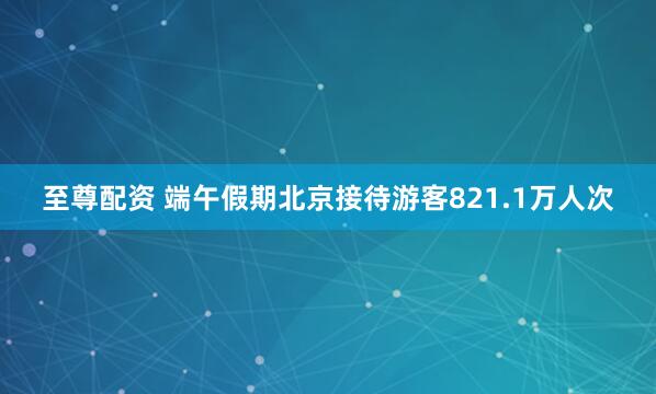 至尊配资 端午假期北京接待游客821.1万人次