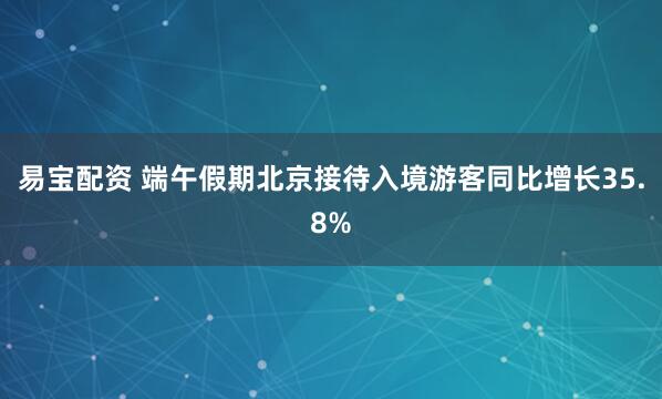易宝配资 端午假期北京接待入境游客同比增长35.8%