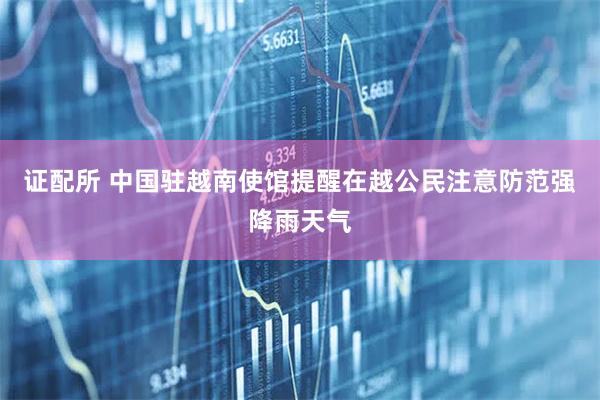 证配所 中国驻越南使馆提醒在越公民注意防范强降雨天气