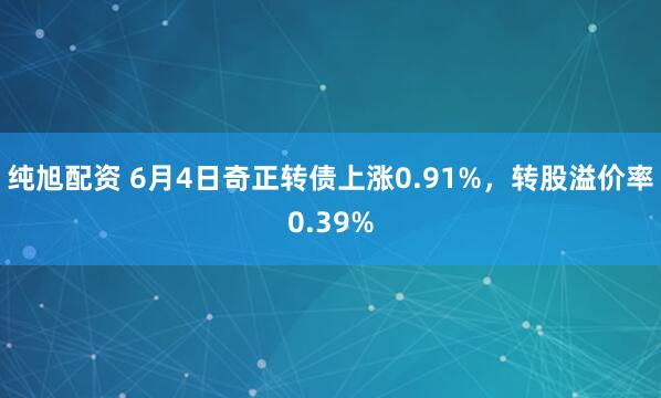 纯旭配资 6月4日奇正转债上涨0.91%，转股溢价率0.39%