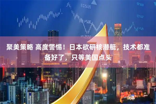 聚美策略 高度警惕！日本欲研核潜艇，技术都准备好了，只等美国点头