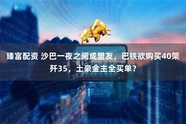 臻富配资 沙巴一夜之间成盟友，巴铁欲购买40架歼35，土豪金主全买单？
