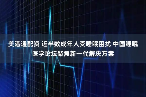 美港通配资 近半数成年人受睡眠困扰 中国睡眠医学论坛聚焦新一代解决方案