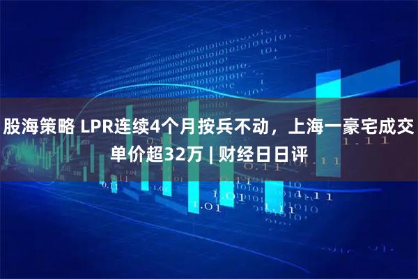 股海策略 LPR连续4个月按兵不动，上海一豪宅成交单价超32万 | 财经日日评