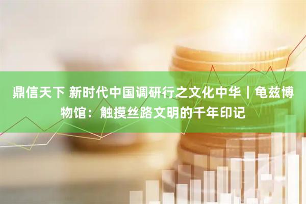 鼎信天下 新时代中国调研行之文化中华｜龟兹博物馆：触摸丝路文明的千年印记