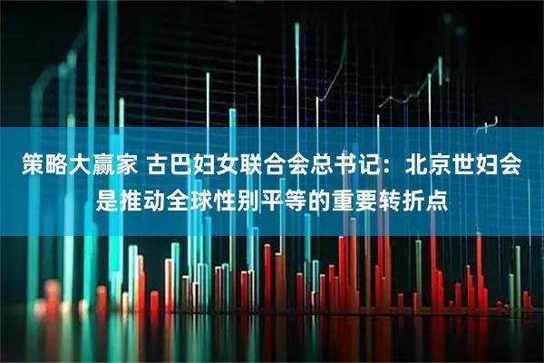 策略大赢家 古巴妇女联合会总书记：北京世妇会是推动全球性别平等的重要转折点