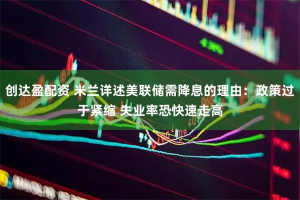 创达盈配资 米兰详述美联储需降息的理由：政策过于紧缩 失业率恐快速走高