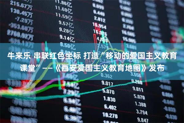 牛来乐 串联红色坐标 打造“移动的爱国主义教育课堂”——《西安爱国主义教育地图》发布