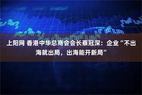 上阳网 香港中华总商会会长蔡冠深：企业“不出海就出局，出海能开新局”