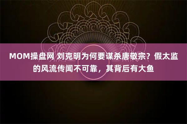 MOM操盘网 刘克明为何要谋杀唐敬宗？假太监的风流传闻不可靠，其背后有大鱼