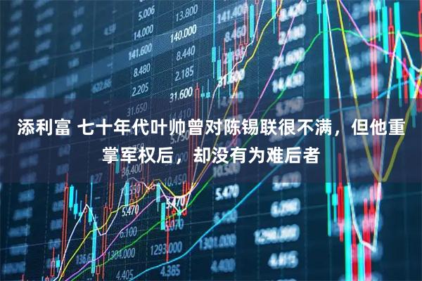 添利富 七十年代叶帅曾对陈锡联很不满，但他重掌军权后，却没有为难后者
