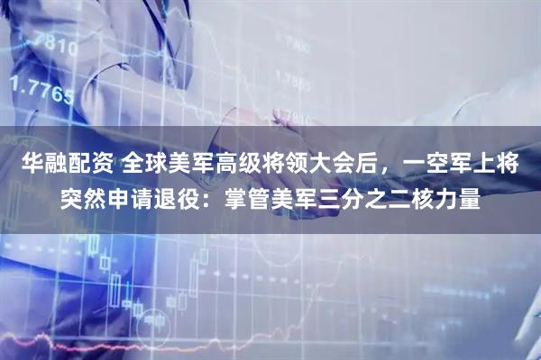 华融配资 全球美军高级将领大会后，一空军上将突然申请退役：掌管美军三分之二核力量