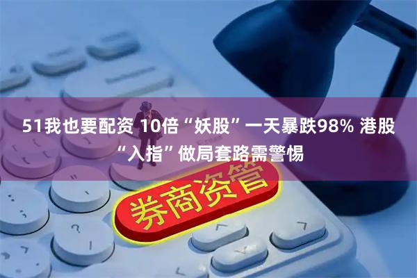 51我也要配资 10倍“妖股”一天暴跌98% 港股“入指”做局套路需警惕