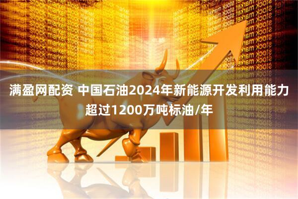 满盈网配资 中国石油2024年新能源开发利用能力超过1200万吨标油/年
