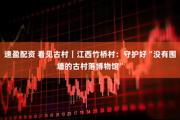 速盈配资 看见古村|江西竹桥村:守护好“没有围墙的古村落博物馆”