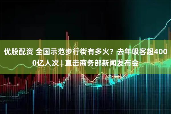 优股配资 全国示范步行街有多火?去年吸客超4000亿人次 | 直击商务部新闻发布会