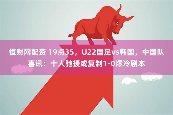 恒财网配资 19点35，U22国足vs韩国，中国队喜讯：十人驰援或复制1-0爆冷剧本