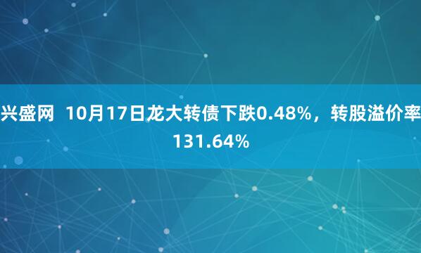 兴盛网  10月17日龙大转债下跌0.48%，转股溢价率131.64%