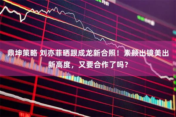 鼎坤策略 刘亦菲晒跟成龙新合照!素颜出镜美出新高度,又要合作了吗?