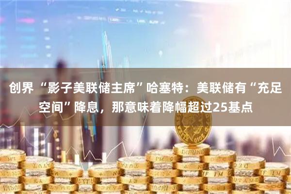 创界 “影子美联储主席”哈塞特：美联储有“充足空间”降息，那意味着降幅超过25基点