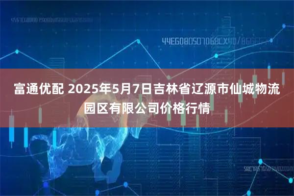 富通优配 2025年5月7日吉林省辽源市仙城物流园区有限公司价格行情