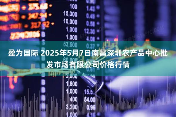 盈为国际 2025年5月7日南昌深圳农产品中心批发市场有限公司价格行情