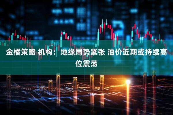 金橘策略 机构：地缘局势紧张 油价近期或持续高位震荡