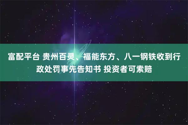 富配平台 贵州百灵、福能东方、八一钢铁收到行政处罚事先告知书 投资者可索赔