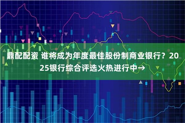 鼎配配资 谁将成为年度最佳股份制商业银行？2025银行综合评选火热进行中→