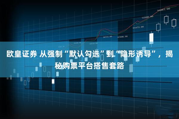 欧皇证券 从强制“默认勾选”到“隐形诱导”,揭秘购票平台搭售套路