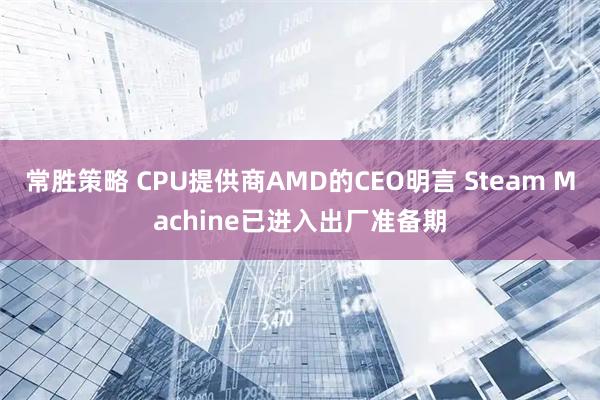 常胜策略 CPU提供商AMD的CEO明言 Steam Machine已进入出厂准备期